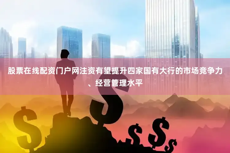股票在线配资门户网注资有望提升四家国有大行的市场竞争力、经营管理水平