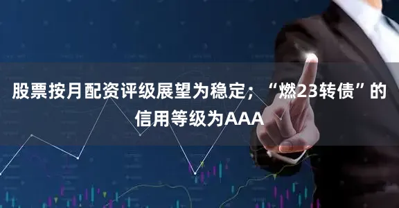 股票按月配资评级展望为稳定；“燃23转债”的信用等级为AAA