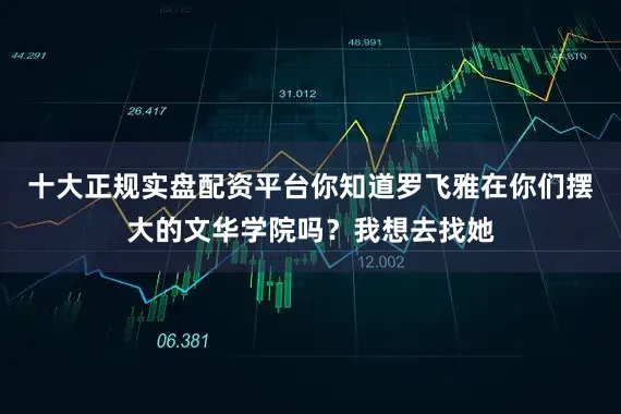十大正规实盘配资平台你知道罗飞雅在你们摆大的文华学院吗？我想去找她