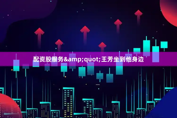 配资股服务&quot;王芳坐到他身边