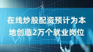 在线炒股配资预计为本地创造2万个就业岗位