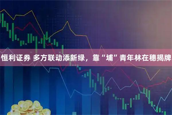 恒利证券 多方联动添新绿，靠“埔”青年林在穗揭牌