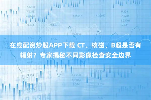 在线配资炒股APP下载 CT、核磁、B超是否有辐射？专家揭秘不同影像检查安全边界