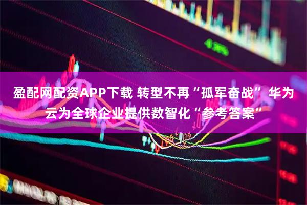 盈配网配资APP下载 转型不再“孤军奋战” 华为云为全球企业提供数智化“参考答案”