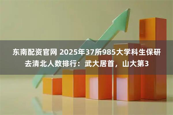 东南配资官网 2025年37所985大学科生保研去清北人数排行:武大居首,山大第3