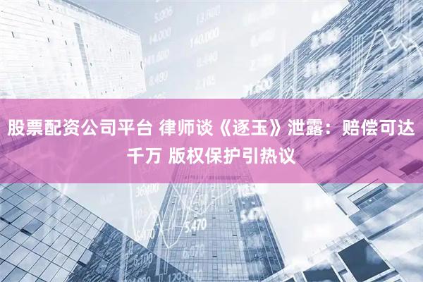 股票配资公司平台 律师谈《逐玉》泄露：赔偿可达千万 版权保护引热议