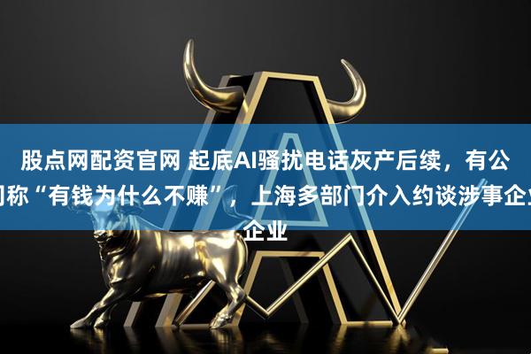 股点网配资官网 起底AI骚扰电话灰产后续，有公司称“有钱为什么不赚”，上海多部门介入约谈涉事企业