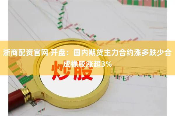 浙商配资官网 开盘：国内期货主力合约涨多跌少合成橡胶涨超3%