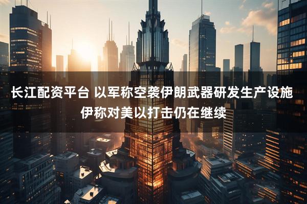 长江配资平台 以军称空袭伊朗武器研发生产设施 伊称对美以打击仍在继续