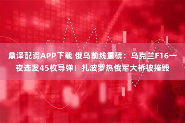 鼎泽配资APP下载 俄乌前线重磅:乌克兰F16一夜连发45枚导弹!扎波罗热俄军大桥被摧毁