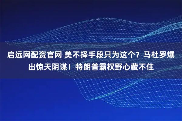 启远网配资官网 美不择手段只为这个？马杜罗爆出惊天阴谋！特朗普霸权野心藏不住