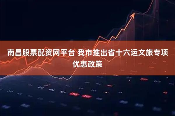 南昌股票配资网平台 我市推出省十六运文旅专项优惠政策