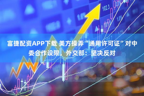 富捷配资APP下载 美方操弄“通用许可证”对中委合作设限，外交部：坚决反对