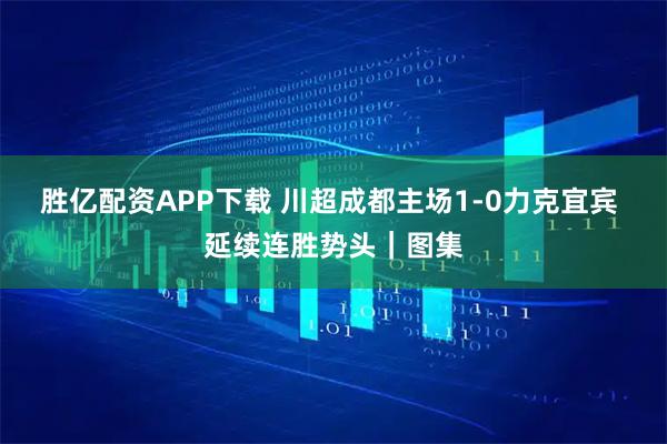 胜亿配资APP下载 川超成都主场1-0力克宜宾 延续连胜势头｜图集