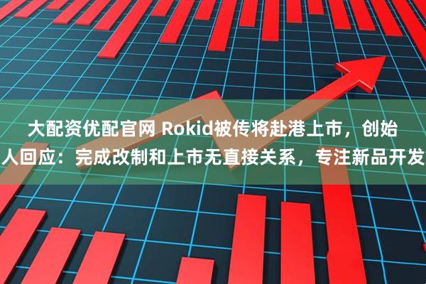 大配资优配官网 Rokid被传将赴港上市，创始人回应：完成改制和上市无直接关系，专注新品开发