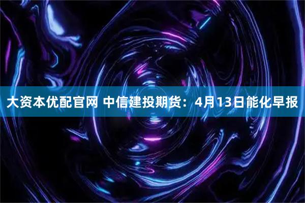 大资本优配官网 中信建投期货：4月13日能化早报
