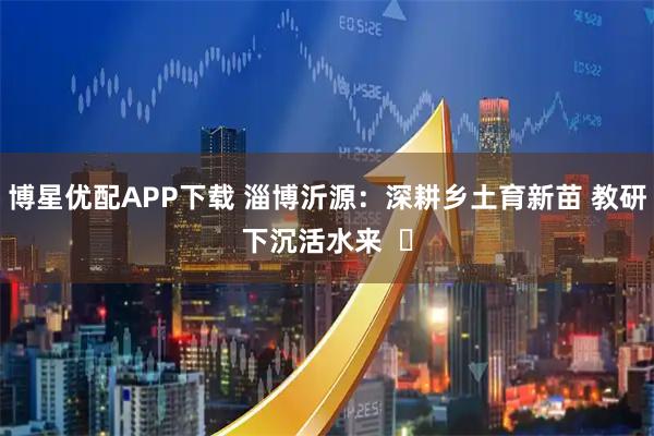 博星优配APP下载 淄博沂源：深耕乡土育新苗 教研下沉活水来  ​