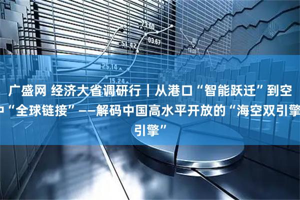 广盛网 经济大省调研行｜从港口“智能跃迁”到空中“全球链接”——解码中国高水平开放的“海空双引擎”