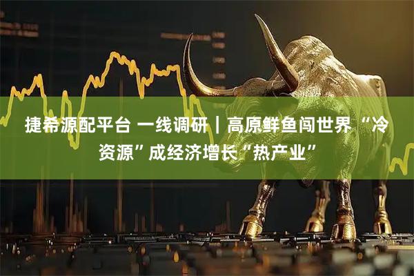 捷希源配平台 一线调研｜高原鲜鱼闯世界 “冷资源”成经济增长“热产业”