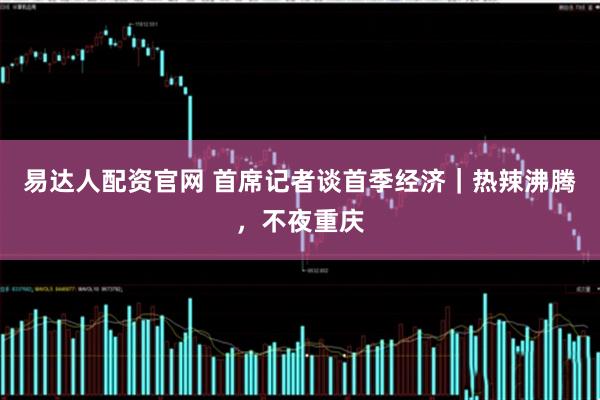 易达人配资官网 首席记者谈首季经济｜热辣沸腾，不夜重庆