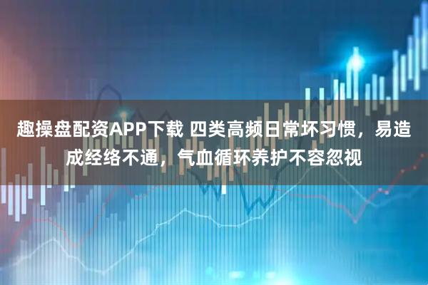 趣操盘配资APP下载 四类高频日常坏习惯，易造成经络不通，气血循环养护不容忽视