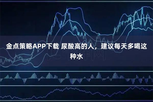 金点策略APP下载 尿酸高的人，建议每天多喝这种水