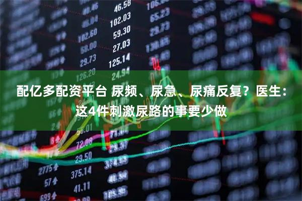 配亿多配资平台 尿频、尿急、尿痛反复？医生：这4件刺激尿路的事要少做