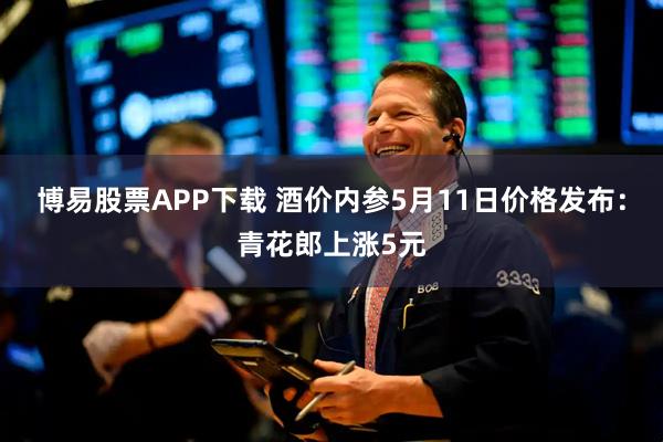 博易股票APP下载 酒价内参5月11日价格发布：青花郎上涨5元