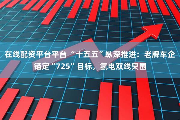 在线配资平台平台 “十五五”纵深推进：老牌车企锚定“725”目标，氢电双线突围
