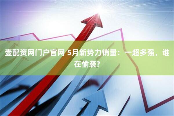 壹配资网门户官网 5月新势力销量：一超多强，谁在偷袭?
