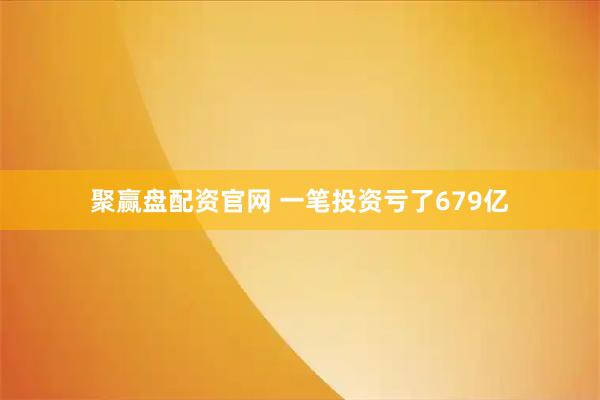 聚赢盘配资官网 一笔投资亏了679亿