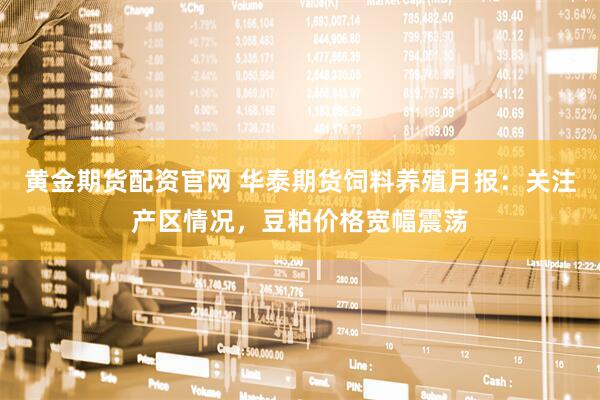 黄金期货配资官网 华泰期货饲料养殖月报：关注产区情况，豆粕价格宽幅震荡