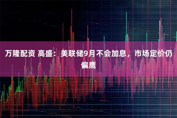 万隆配资 高盛：美联储9月不会加息，市场定价仍偏鹰