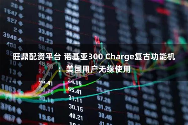 旺鼎配资平台 诺基亚300 Charge复古功能机：美国用户无缘使用